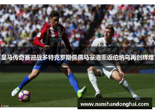 皇马传奇赛迎战多特克罗斯佩佩马塞洛重返伯纳乌再创辉煌 皇马传奇赛迎战多特克罗斯佩佩马塞洛重返伯纳乌再创辉煌