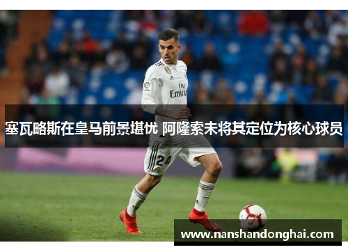 塞瓦略斯在皇马前景堪忧 阿隆索未将其定位为核心球员 塞瓦略斯在皇马前景堪忧 阿隆索未将其定位为核心球员