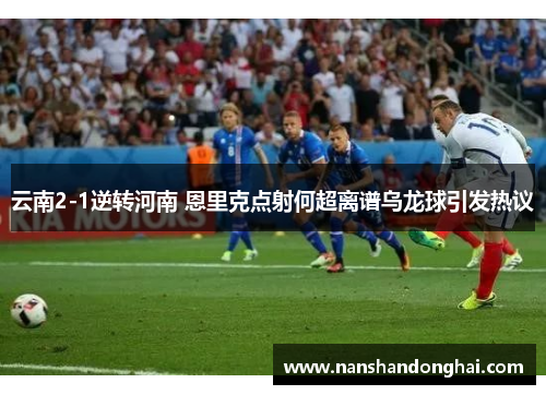 云南2-1逆转河南 恩里克点射何超离谱乌龙球引发热议 云南2-1逆转河南 恩里克点射何超离谱乌龙球引发热议