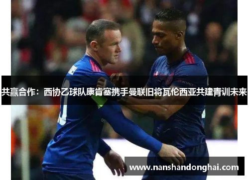 共赢合作:西协乙球队康肯塞携手曼联旧将瓦伦西亚共建青训未来 共赢合作:西协乙球队康肯塞携手曼联旧将瓦伦西亚共建青训未来