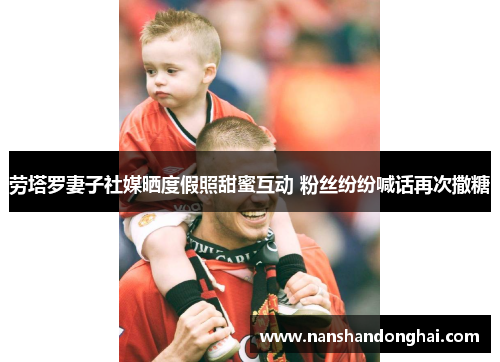 劳塔罗妻子社媒晒度假照甜蜜互动 粉丝纷纷喊话再次撒糖 劳塔罗妻子社媒晒度假照甜蜜互动 粉丝纷纷喊话再次撒糖